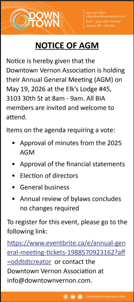 Downtown Vernon Association is holding their Annual General Meeting (AGM) on May 19, 2026 at the Elk’s Lodge #45, 3103 30th St at 8am - 9am. All BIA members are invited and welcome to attend. To register for this event, please go to the following link: https://www.eventbrite.ca/e/annual-general-meeting-tickets-1988570923162?aff=oddtdtcreator or contact the Downtown Vernon Association at info@downtownvernon.com.