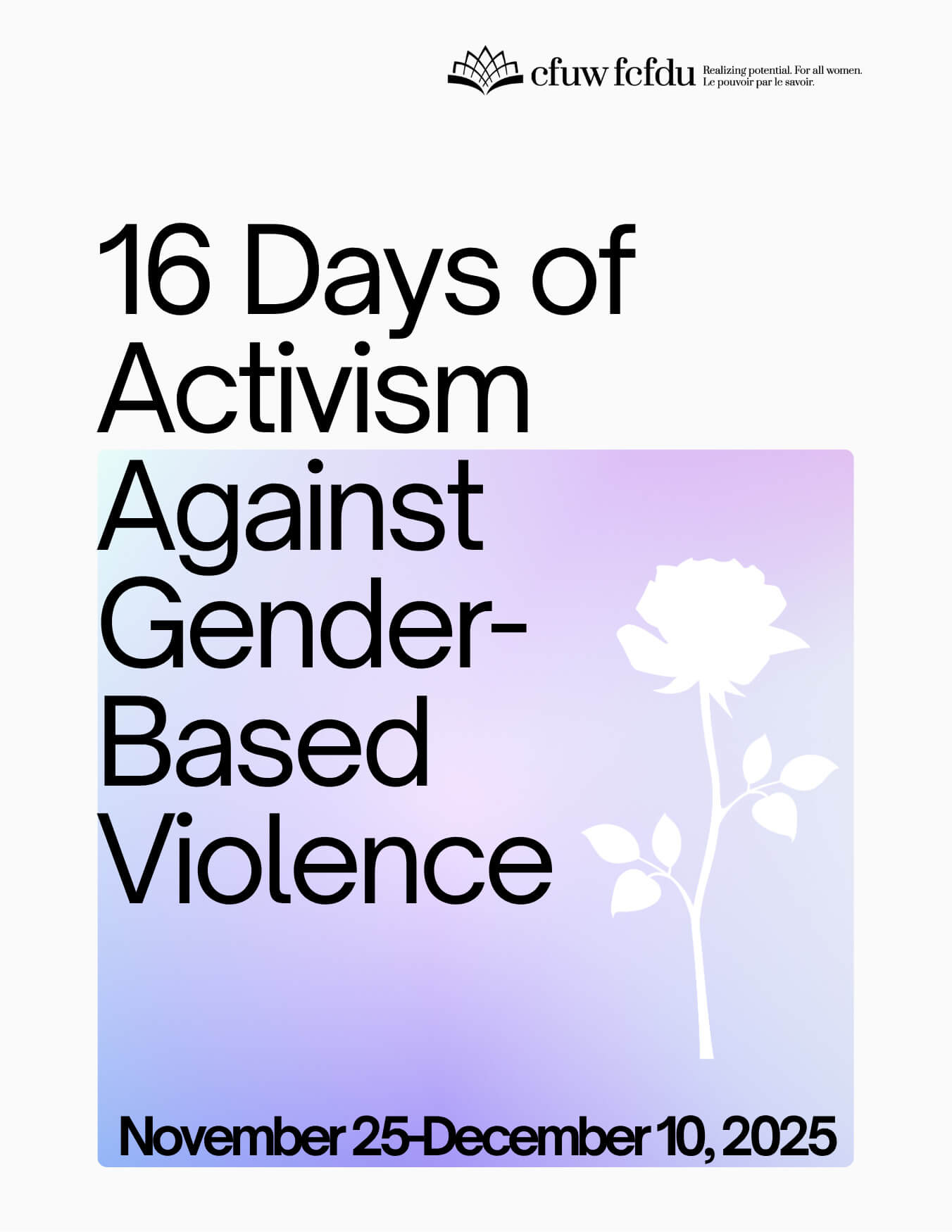 16 Days of Activism Against Gender-Based Violence Poster for “16 Days of Activism Against Gender-Based Violence” campaign. The design features bold black text on a white background with a gradient square in shades of purple and blue. Inside the gradient square is a white silhouette of a rose. At the top, the CFUW/FCFDU logo appears with the tagline “Realizing potential. For all women. Le pouvoir par le savoir.” The dates “November 25–December 10, 2025” are displayed at the bottom in black text.