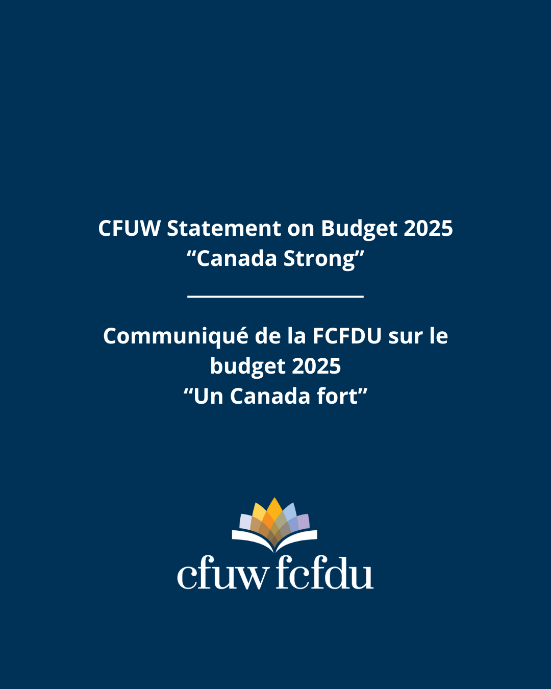 CFUW Statement on Budget 2025 “Canada Strong” A dark blue background with white text in English and French. The English text reads: “CFUW Statement on Budget 2025 ‘Canada Strong’.” The French text reads: “Communiqué de la FCFDU sur le budget 2025 ‘Un Canada fort’.” Below the text is the CFUW/FCFDU logo featuring an open book with multicolored pages.