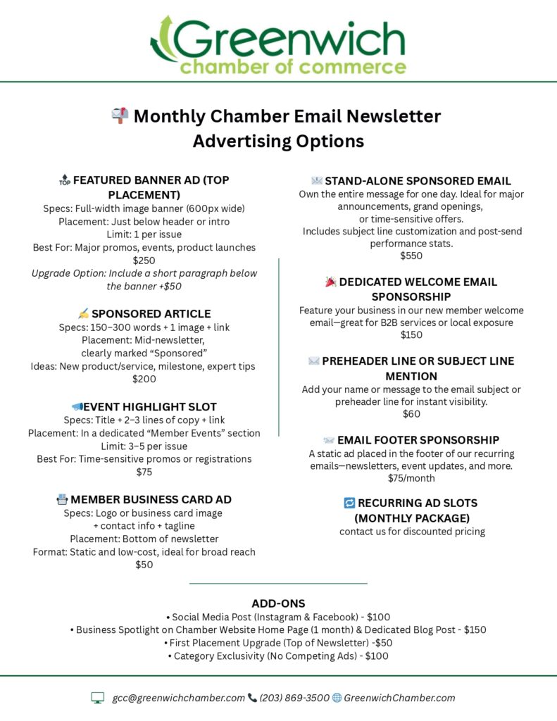 Chamber Email Advertising Opportunities Monthly Chamber Email Newsletter Advertising Options FEATURED BANNER AD (TOP PLACEMENT) Specs: Full-width image banner (600px wide) Placement: Just below header or intro Limit: 1 per issue Best For: Major promos, events, product launches $250 Upgrade Option: Include a short paragraph below the banner +$50 ✍ SPONSORED ARTICLE Specs: 150–300 words + 1 image + link Placement: Mid-newsletter, clearly marked “Sponsored” Ideas: New product/service, milestone, expert tips $200 EVENT HIGHLIGHT SLOT Specs: Title + 2–3 lines of copy + link Placement: In a dedicated “Member Events” section Limit: 3–5 per issue Best For: Time-sensitive promos or registrations $75 MEMBER BUSINESS CARD AD Specs: Logo or business card image + contact info + tagline Placement: Bottom of newsletter Format: Static and low-cost, ideal for broad reach $50 STAND-ALONE SPONSORED EMAIL Own the entire message for one day. Ideal for major announcements, grand openings, or time-sensitive offers. Includes subject line customization and post-send performance stats. $550 DEDICATED WELCOME EMAIL SPONSORSHIP Feature your business in our new member welcome email—great for B2B services or local exposure $150 ✉ PREHEADER LINE OR SUBJECT LINE MENTION Add your name or message to the email subject or preheader line for instant visibility. $60 EMAIL FOOTER SPONSORSHIP A static ad placed in the footer of our recurring emails—newsletters, event updates, and more. $75/month RECURRING AD SLOTS (MONTHLY PACKAGE) contact us for discounted pricing ADD-ONS • Social Media Post (Instagram & Facebook) - $100 • Business Spotlight on Chamber Website Home Page (1 month) & Dedicated Blog Post - $150 • First Placement Upgrade (Top of Newsletter) -$50 • Category Exclusivity (No Competing Ads) - $100