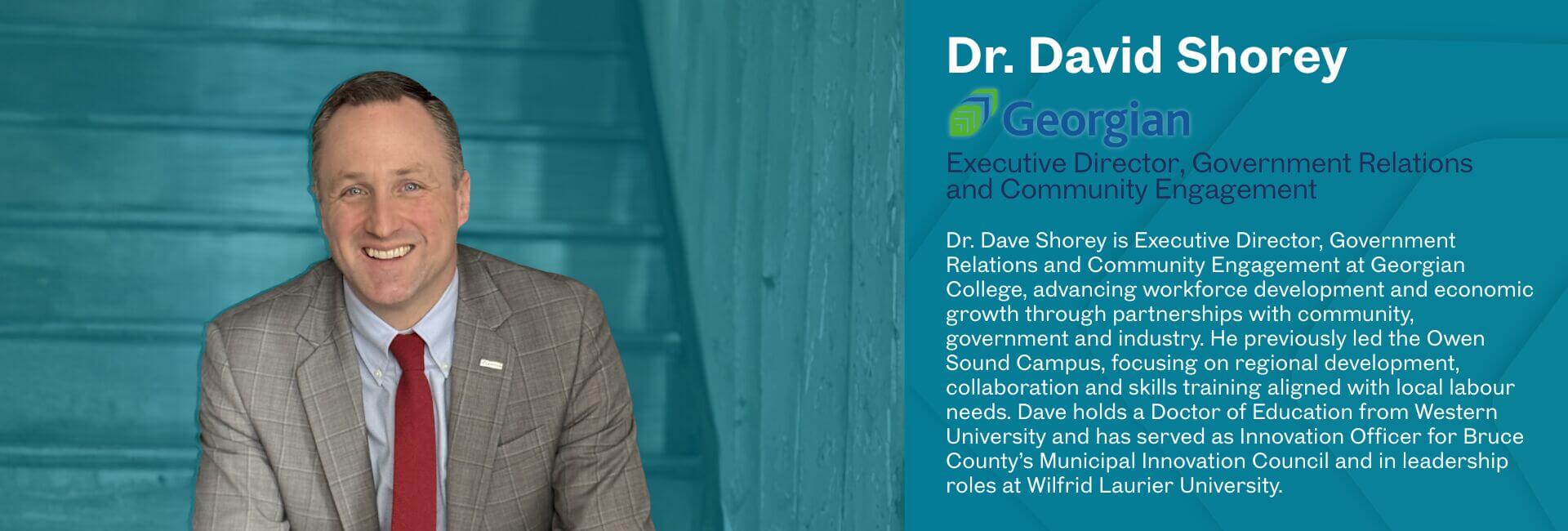 Dr. Dave Shorey is Executive Director, Government Relations and Community Engagement at Georgian College, advancing workforce development and economic growth through partnerships with community, government and industry. He previously led the Owen Sound Campus, focusing on regional development, collaboration and skills training aligned with local labour needs. Dave holds a Doctor of Education from Western University and has served as Innovation Officer for Bruce County’s Municipal Innovation Council and in leadership roles at Wilfrid Laurier University.