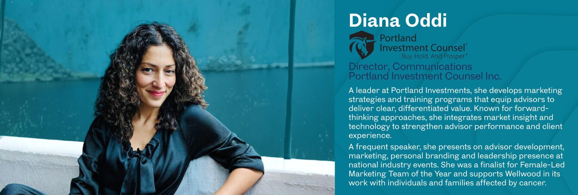Diana Oddi, Director Communications - A leader at Portland Investments, she develops marketing strategies and training programs that equip advisors to deliver clear, differentiated value. Known for forward-thinking approaches, she integrates market insight and technology to strengthen advisor performance and client experience. A frequent speaker, she presents on advisor development, marketing, personal branding and leadership presence at national industry events. She was a finalist for Female-Led Marketing Team of the Year and supports Wellwood in its work with individuals and families affected by cancer.