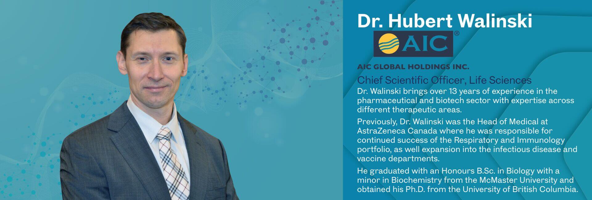 Dr. Walinski brings over 13 years of experience in the pharmaceutical and biotech sector with expertise across different therapeutic areas. Previously, Dr. Walinski was the Head of Medical at AstraZeneca Canada where he was responsible for continued success of the Respiratory and Immunology portfolio, as well expansion into the infectious disease and vaccine departments. He graduated with an Honours B.Sc. in Biology with a minor in Biochemistry from the McMaster University and obtained his Ph.D. from the University of British Columbia.