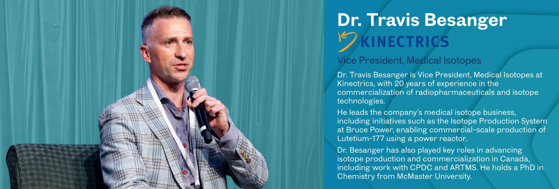 Dr. Travis Besanger is Vice President, Medical Isotopes at Kinectrics, with 20 years of experience in the commercialization of radiopharmaceuticals and isotope technologies. He leads the company’s medical isotope business, including initiatives such as the Isotope Production System at Bruce Power, enabling commercial-scale production of Lutetium-177 using a power reactor. Dr. Besanger has also played key roles in advancing isotope production and commercialization in Canada, including work with CPDC and ARTMS. He holds a PhD in Chemistry from McMaster University.