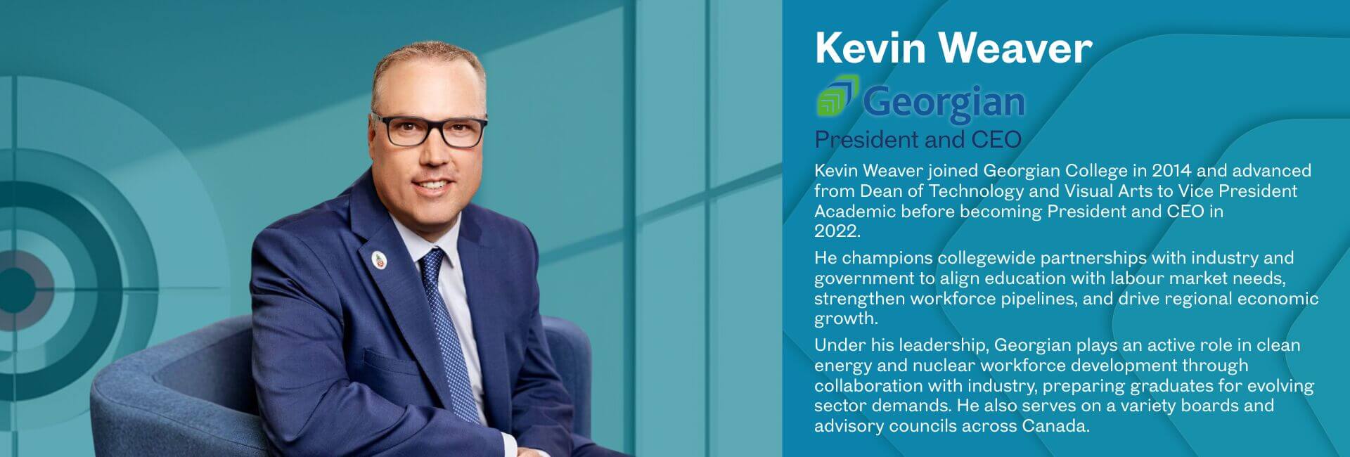 Kevin Weaver joined Georgian College in 2014 and advanced from Dean of Technology and Visual Arts to Vice President Academic before becoming President and CEO in 2022. He champions collegewide partnerships with industry and government to align education with labour market needs, strengthen workforce pipelines, and drive regional economic growth. Under his leadership, Georgian plays an active role in clean energy and nuclear workforce development through collaboration with industry, preparing graduates for evolving sector demands. He also serves on a variety boards and advisory councils across Canada.