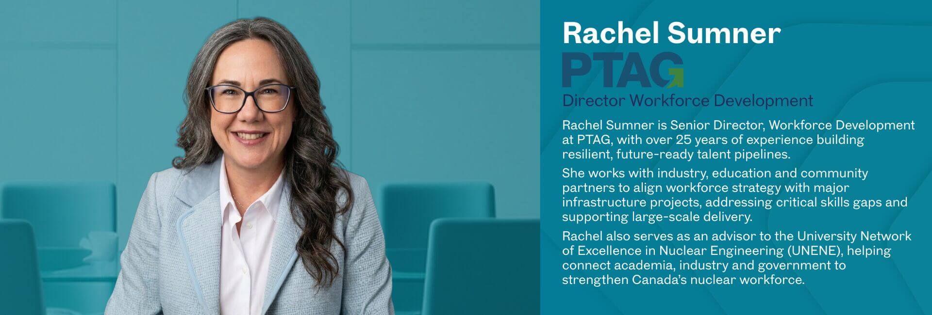 Rachel Sumner is Senior Director, Workforce Development at PTAG, with over 25 years of experience building resilient, future-ready talent pipelines. She works with industry, education and community partners to align workforce strategy with major infrastructure projects, addressing critical skills gaps and supporting large-scale delivery. Rachel also serves as an advisor to the University Network of Excellence in Nuclear Engineering (UNENE), helping connect academia, industry and government to strengthen Canada’s nuclear workforce.