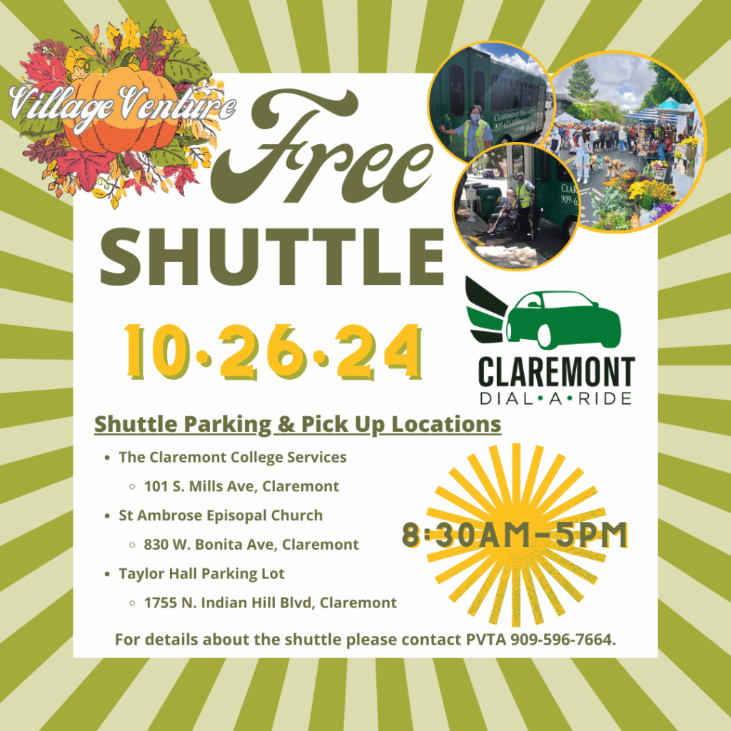 Free Shuttle on the day of Village Venture. Shuttle Parking & Pick Up Locations: - The Claremont College Services 101 S. Mills Ave, Claremont - St Ambrose Episopal Church 830 W. Bonita Ave, Claremont - Taylor Hall Parking Lot 1755 N. Indian Hill Blvd, Claremont The Shuttle drop off area to Village Venture will be on First and College. For details about the shuttle, please contact Pomona Valley Transportation Authority at 909-596-7664