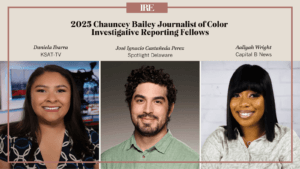 A graphic with the IRE logo and headshots of the three 2025 fellows: Daniela Ibarra of KSAT-TV, José Ignacio Castañeda Perez of Spotlight Delaware and Aallyah Wright of Capital B News. Text at top reads: 2025 Chauncey Bailey Journalist of Color Investigative Reporting Fellows
