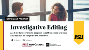 Promotional graphic with background image of people talking, and ASU Career Catalyst and IRE logos. Main text: NEW ONLINE PROGRAM: Investigative Editing A 12-module certificate program taught by award-winning ASU faculty, all longtime IRE members.