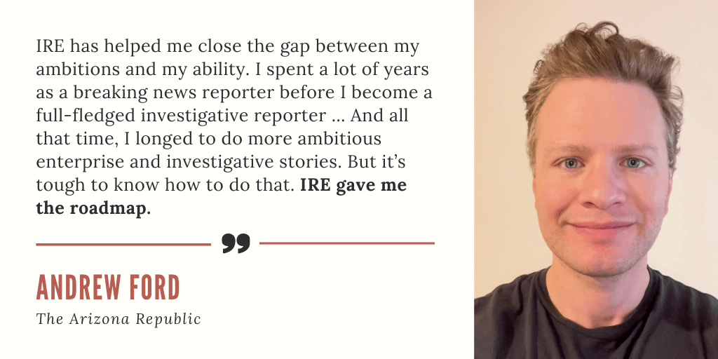 A testimonial card quoting journalist Andrew Ford of The Arizona Republic (pictured on the card):: "IRE has helped me close the gap between my ambitions and my ability. I spent a lot of years as a breaking news reporter before I become a full-fledged investigative reporter ... And all that time, I longed to do more ambitious enterprise and investigative stories. But it's tough to know how to do that. IRE gave me the roadmap."