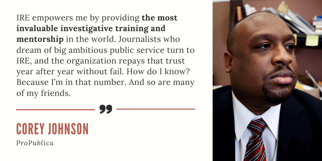 A testimonial card quoting journalist Corey Johnson of ProPublica (pictured on the card): "IRE empowers me by providing the most invaluable investigative training and mentorship in the world. Journalists who dream of big ambitious public service turn to IRE, and the organization repays that trust year after year without fail. How do I know? Because I'm in that number. And so are many of my friends."