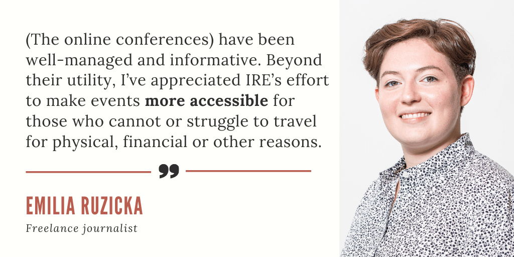 A testimonial card quoting freelance journalist Emilia Ruzicka (pictured on the card): "(The online conferences) have been well-managed and informative. Beyond their utility, I've appreciated IRE's effort to make events more accessible for those who cannot or struggle to travel for physical, financial or other reasons."