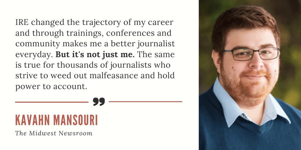A testimonial card quoting journalist Kavahn Mansouri of The Midwest Newsroom (pictured on the card): "IRE changed the trajectory of my career and through trainings, conferences and community makes me a better journalist everyday. But it's not just me. The same is true for thousands of journalists who strive to weed out malfeasance and hold power to account."