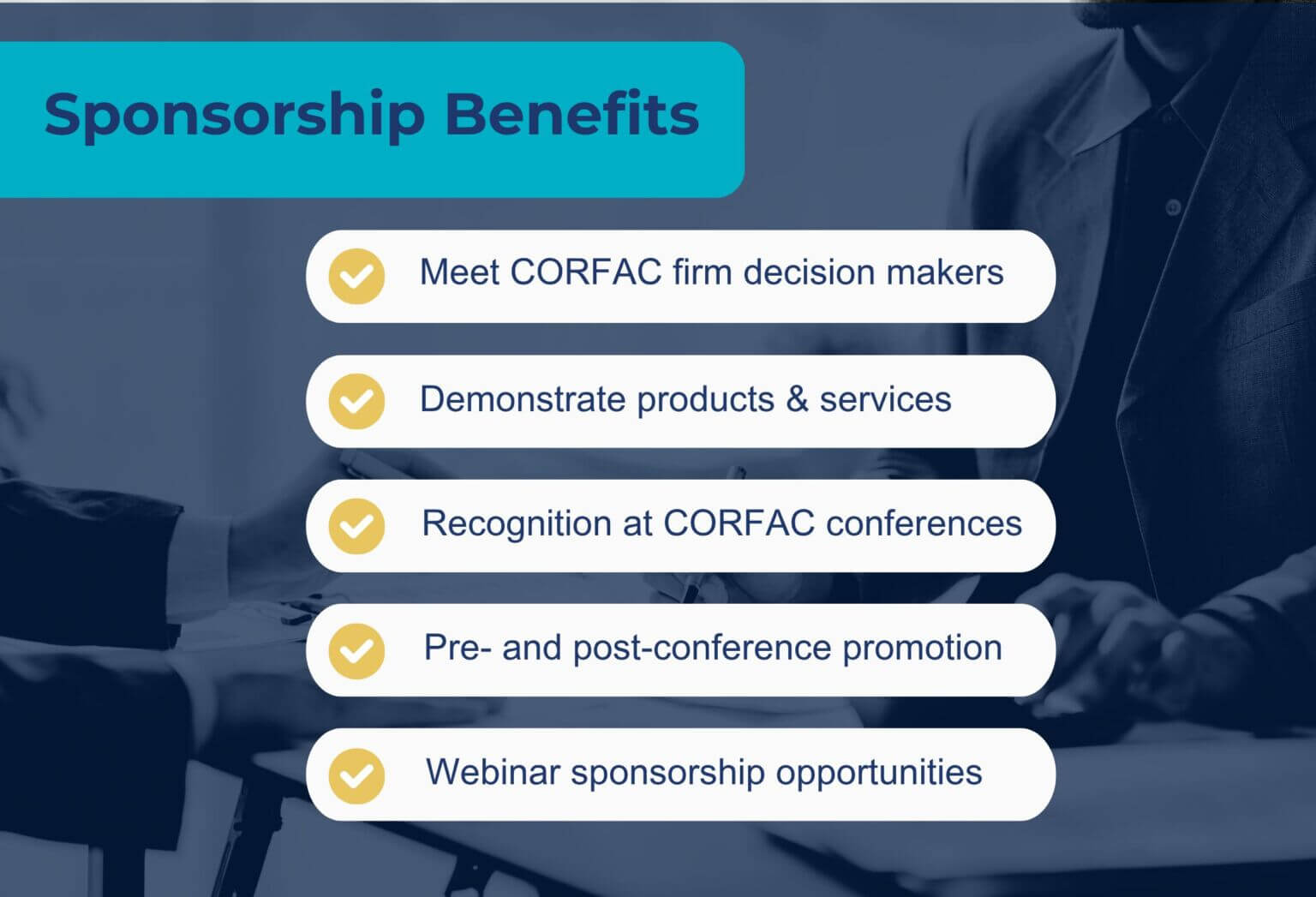 Sponsorship Benefits Sponsorship Benefits: Meet CORFAC firm decision makers Demonstrate products and services Recognition at CORFAC conferences Pre- and post-conference promotion Webinar sponsorship opportunities