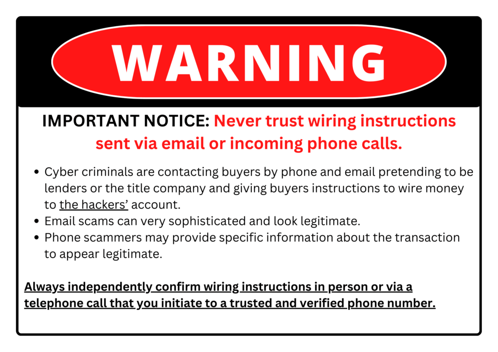WARNING: Never trust wiring instructions sent via email or incoming phone calls. Cyber criminals are contacting buyers pretenting to be lenders or title company and giving buyers instructions to wire money to the hackers' account. Email scams can be very sophisticated. Phone scammers may provide specific information about the transaction. Always independently confirm wiring instructions in person or via a telephone call that you initiate.