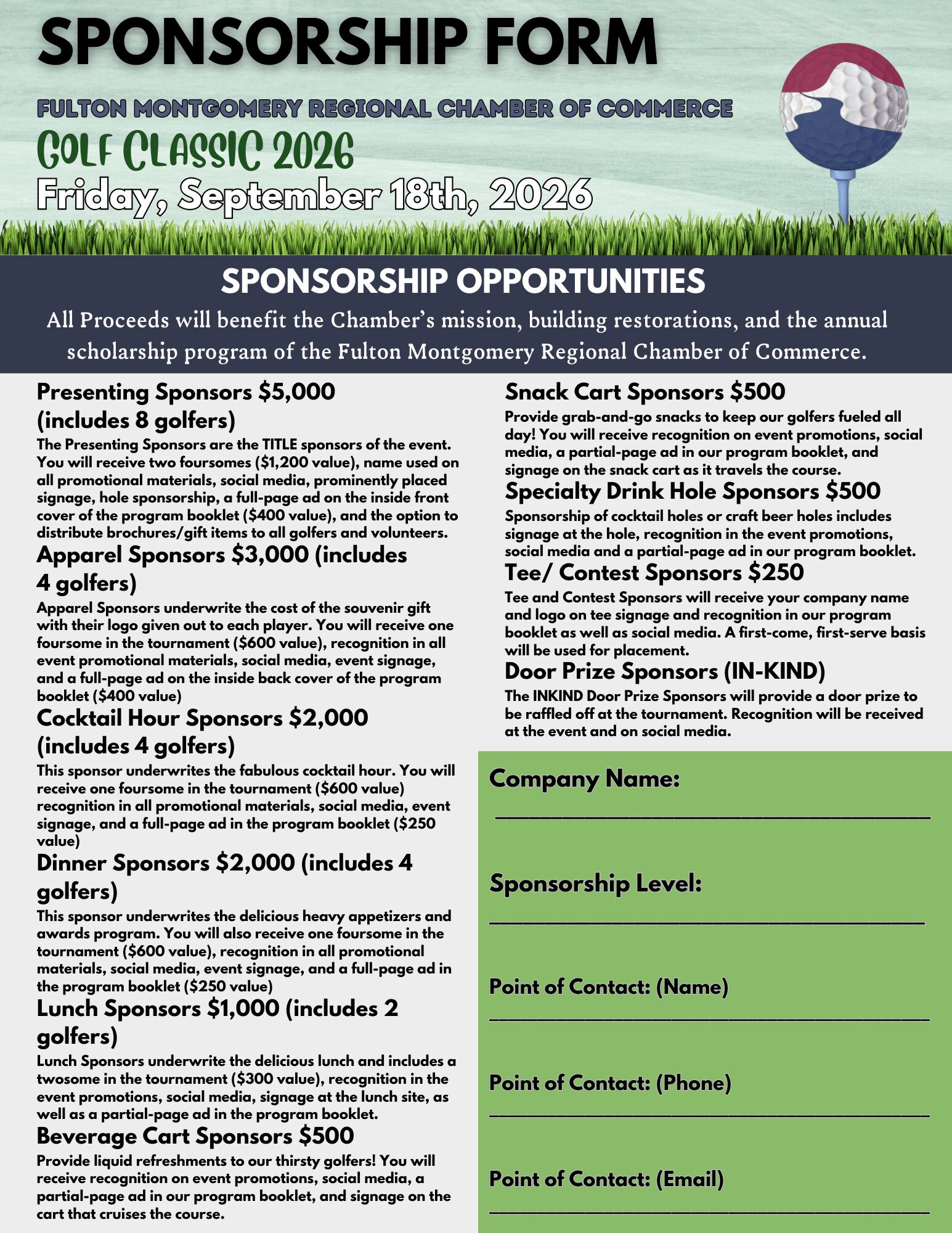 Sponsorship Form. All proceeds will benefit the chamber's mission, building restorations, and the annual scholarship program of the Fulton Montgomery Regional Chamber of Commerce. 10 sponsor opportunities listed from most beneficial to least. Presenting Sponsors $5,000 (includes 8 golfers) The Presenting Sponsors are the TITLE sponsors of the event. You will receive two foursomes ($1,200 value), name used on all promotional materials, social media, prominently placed signage, hole sponsorship, a full-page ad on the inside front cover of the program booklet ($400 value), and the option to distribute brochures/gift items to all golfers and volunteers. Apparel Sponsors $3,000 (includes 4 golfers) Apparel Sponsors underwrite the cost of the souvenir gift with their logo given out to each player. You will receive one foursome in the tournament ($600 value), recognition in all event promotional materials, social media, event signage, and a full-page ad on the inside back cover of the program booklet ($400 value). Cocktail Hour Sponsors $2,000 (includes 4 golfers) This sponsor underwrites the fabulous cocktail hour. You will receive one foursome in the tournament ($600 value) recognition in all promotional materials, social media, event signage, and a full-page ad in the program booklet ($250 value). Dinner Sponsors $2,000 (includes 4 golfers) This sponsor underwrites the delicious heavy appetizers and awards program. You will also receive one foursome in the tournament ($600 value), recognition in all promotional materials, social media, event signage, and a full-page ad in the program booklet ($250 value). Lunch Sponsors $1,000 (includes 2 golfers) Lunch Sponsors underwrite the delicious lunch and includes a twosome in the tournament ($300 value), recognition in the event promotions, social media, signage at the lunch site, as well as a partial-page ad in the program booklet. Beverage Cart Sponsors $500 Provide liquid refreshments to our thirsty golfers! You will receive recognition on event promotions, social media, a partial-page ad in our program booklet, and signage on the cart that cruises the course. Snack Cart Sponsors $500 Provide grab-and-go snacks to keep our golfers fueled all day! You will receive recognition on event promotions, social media, a partial-page ad in our program booklet, and signage on the snack cart as it travels the course. Specialty Drink Hole Sponsors $500 Sponsorship of cocktail holes or craft beer holes includes signage at the hole, recognition in the event promotions, social media and a partial-page ad in our program booklet. Tee/Contest Sponsors $250 Tee and Contest Sponsors will receive your company name and logo on tee signage and recognition in our program booklet as well as social media. A first-come, first-serve basis will be used for placement. Door Prize Sponsors (in-kind) The INKIND Door Prize Sponsors will provide a door prize to be raffled off at the tournament. Recognition will be received at the event and on social media. Please fill in Company Name, Sponsorship Level, Point of Contact by Name, Phone, and Email.