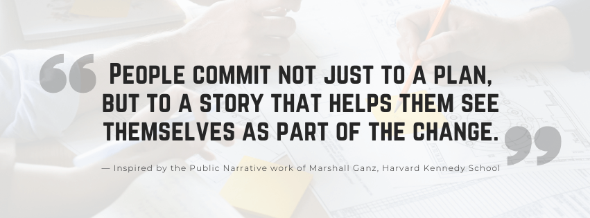 The Narrative Practice “People commit not just to a plan, but to a story that helps them see themselves as part of the change.” — Inspired by the Public Narrative work of Marshall Ganz, Harvard Kennedy School
