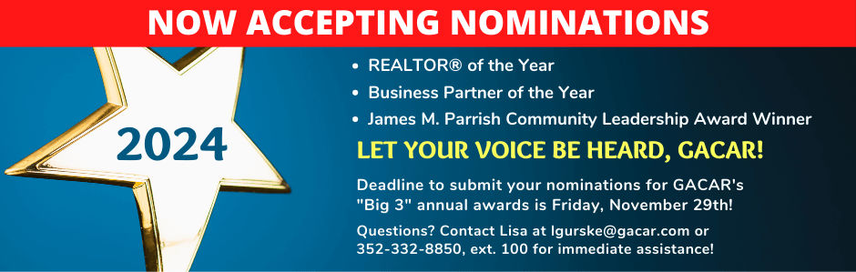 NOW ACCEPTING NOMINATIONS
REALTOR® of the Year  Business Partner of the Year  James M. Parrish Community Leadership Award Winner
LET YOUR VOICE BE HEARD, GACAR!
Deadline to submit your nominations for GACAR's "Big 3" annual awards is Friday, November 29th!  Questions? Contact Lisa at lgurske@gacar.com or 
352-332-8850, ext. 100 for immediate assistance!