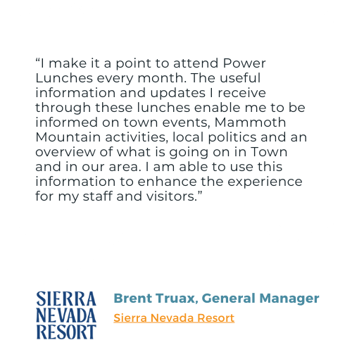 Testimonial from Sierra Nevada Resort's Brent Truax: "I make it a point to attend Power Lunches every month. The useful information and updates I receive through these lunches enable me to be informed on town events, Mammoth Mountain activities, local politics and an overview of what is going on in Town and in our area. I am able to use this information to enhance the experience for my staff and visitors."