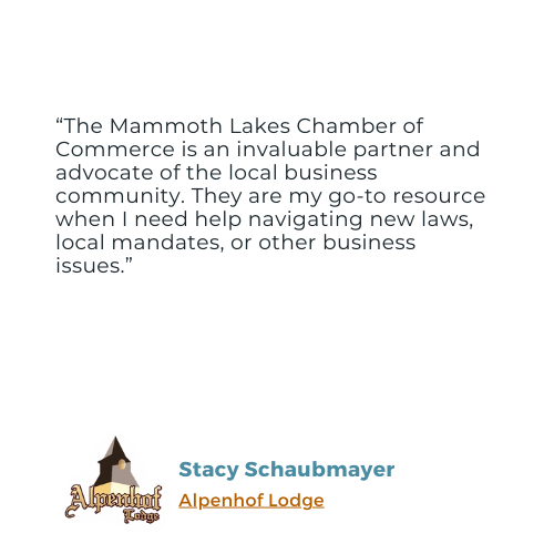 A testimonial from Stacy Schaubmayer of Alpenhof Lodge: "The Mammoth Lakes Chamber of Commerce is an invaluable partner and advocate of the local business community. They are my go-to resource when I need help navigating new laws, local mandates, or other business issues."