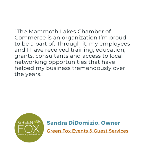 Testimonial from Sandra DiDomizio, Owner of Green Fox events: "The Mammoth Lakes Chamber of Commerce is an organization I'm proud to be a part of. Through it, my employees and I have received training, education, grants, consultants and access to local networking opportunities that have helped my business tremendously over the years."