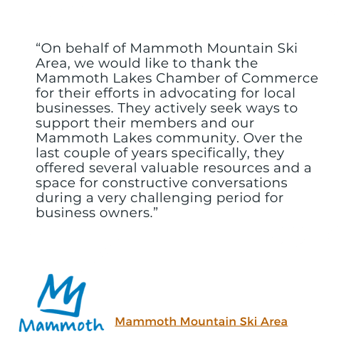 A testimonial from Mammoth Mountain: "On behalf of Mammoth Mountain Ski Area, we would like to thank the Mammoth Lakes Chamber of Commerce for their efforts in advocating for local businesses. They actively seek ways to support their members and our Mammoth Lakes community. Over the last couple of years specifically, they offered several valuable resources and a space for constructive conversations during a very challenging period for business owners."